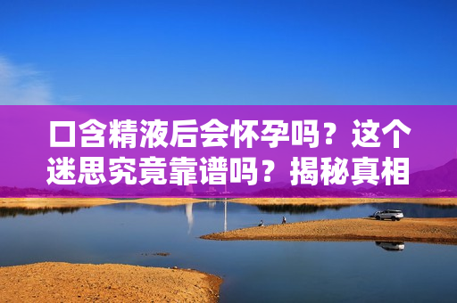 口含精液后会怀孕吗？这个迷思究竟靠谱吗？揭秘真相！