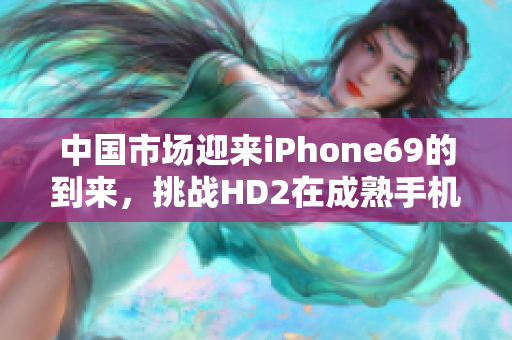 中国市场迎来iPhone69的到来，挑战HD2在成熟手机领域的地位