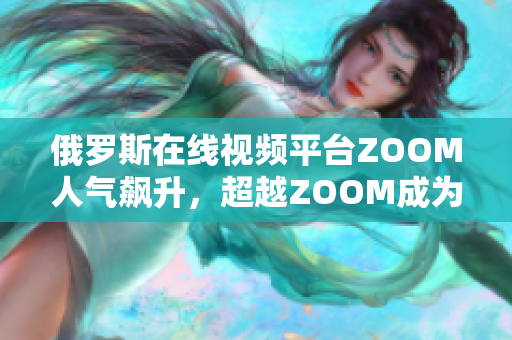 俄罗斯在线视频平台ZOOM人气飙升，超越ZOOM成为热门选择