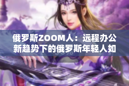 俄罗斯ZOOM人：远程办公新趋势下的俄罗斯年轻人如何应对