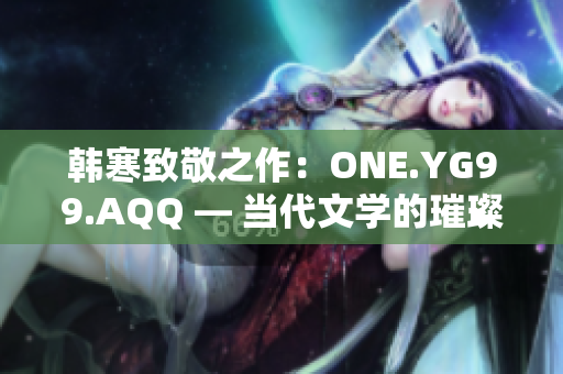 韩寒致敬之作：ONE.YG99.AQQ — 当代文学的璀璨星辰