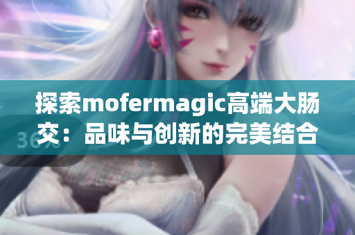 探索mofermagic高端大肠交：品味与创新的完美结合