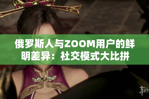 俄罗斯人与ZOOM用户的鲜明差异：社交模式大比拼