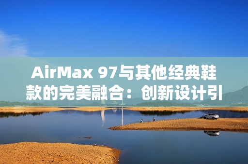 AirMax 97与其他经典鞋款的完美融合：创新设计引领潮流新风尚