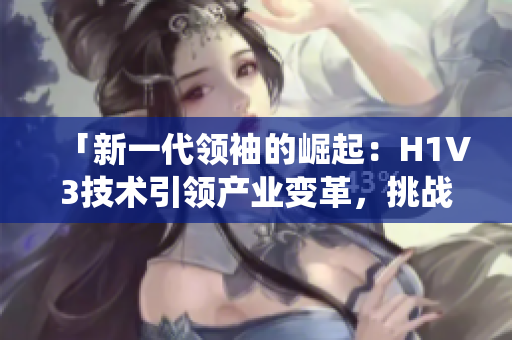 「新一代领袖的崛起：H1V3技术引领产业变革，挑战传统商业模式」