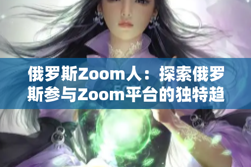 俄罗斯Zoom人：探索俄罗斯参与Zoom平台的独特趋势、文化和体验