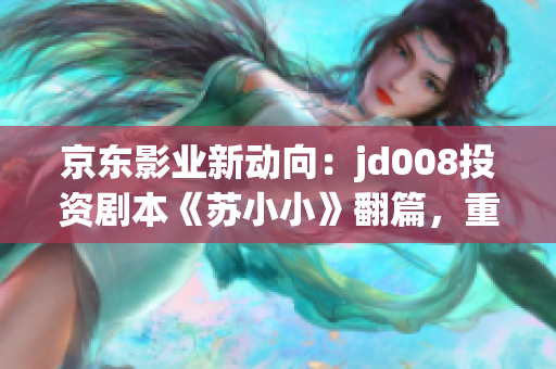 京东影业新动向：jd008投资剧本《苏小小》翻篇，重塑惊艳新篇章