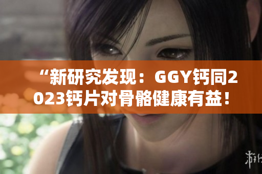 “新研究发现：GGY钙同2023钙片对骨骼健康有益！”