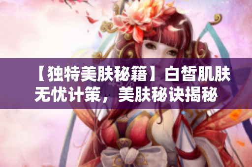 【独特美肤秘籍】白皙肌肤无忧计策，美肤秘诀揭秘