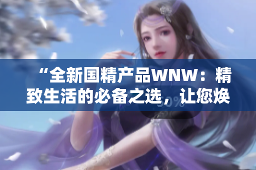 “全新国精产品WNW：精致生活的必备之选，让您焕发全新活力！”