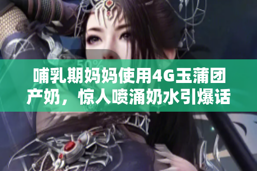 哺乳期妈妈使用4G玉蒲团产奶，惊人喷涌奶水引爆话题