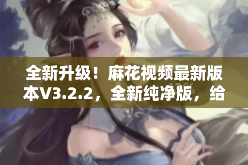 全新升级！麻花视频最新版本V3.2.2，全新纯净版，给你清爽体验！