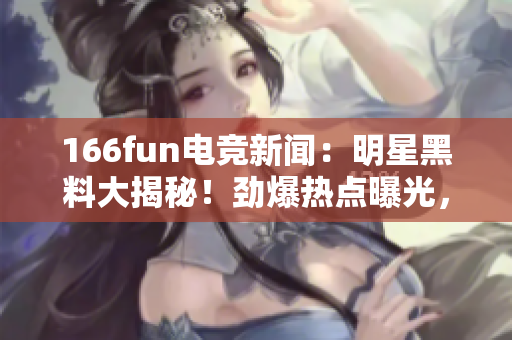 166fun电竞新闻：明星黑料大揭秘！劲爆热点曝光，精彩绝伦，独家报道！