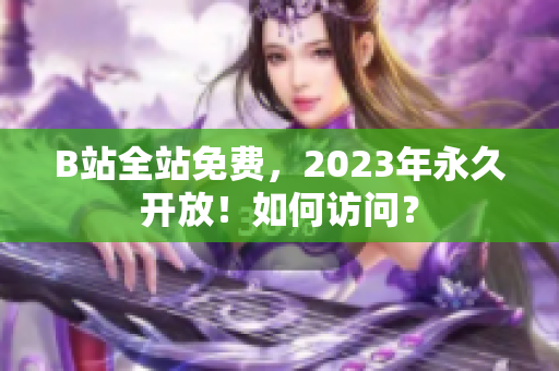 B站全站免费，2023年永久开放！如何访问？