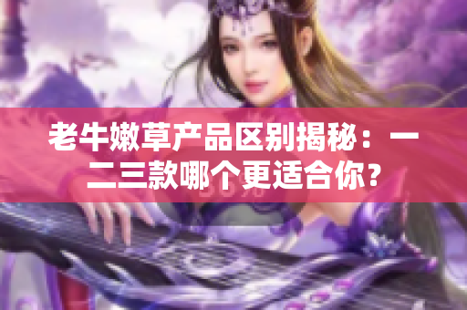 老牛嫩草产品区别揭秘：一二三款哪个更适合你？