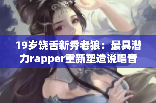 19岁饶舌新秀老狼：最具潜力rapper重新塑造说唱音乐未来