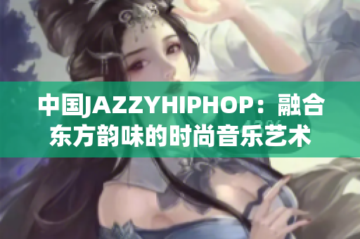 中国JAZZYHIPHOP：融合东方韵味的时尚音乐艺术