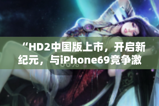 “HD2中国版上市，开启新纪元，与iPhone69竞争激烈战场！”