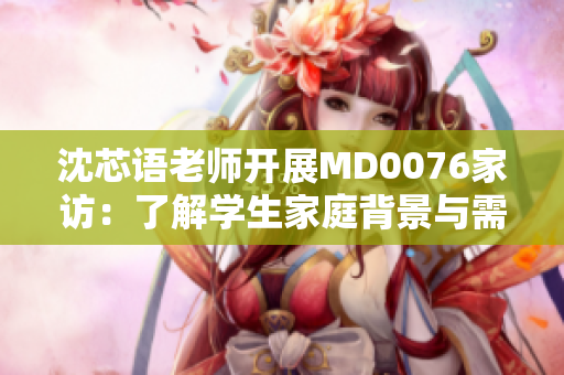 沈芯语老师开展MD0076家访：了解学生家庭背景与需求，促进教育公平