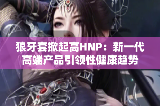 狼牙套掀起高HNP：新一代高端产品引领性健康趋势