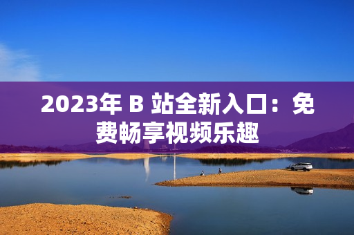 2023年 B 站全新入口：免费畅享视频乐趣