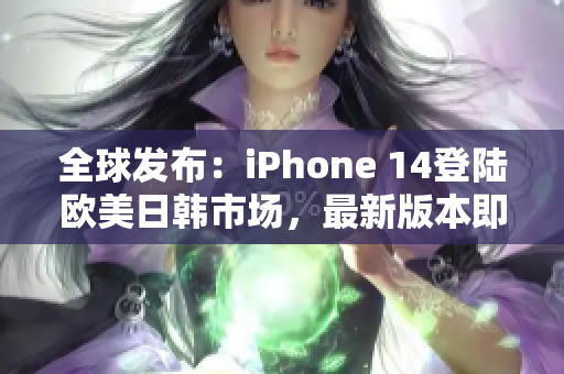 全球发布：iPhone 14登陆欧美日韩市场，最新版本即将问世！