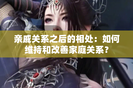 亲戚关系之后的相处：如何维持和改善家庭关系？