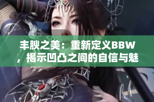 丰腴之美：重新定义BBW，揭示凹凸之间的自信与魅力