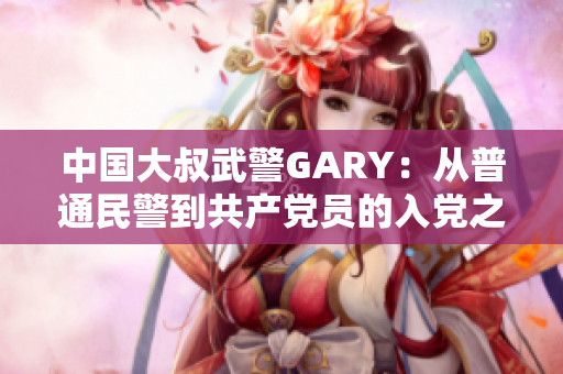 中国大叔武警GARY：从普通民警到共产党员的入党之路