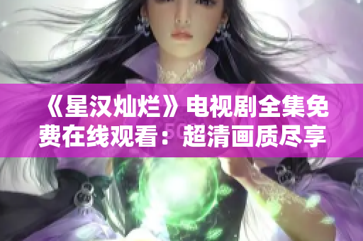 《星汉灿烂》电视剧全集免费在线观看：超清画质尽享高潮连连