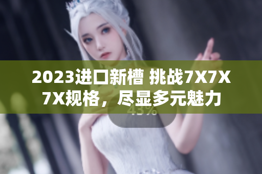 2023进口新槽 挑战7X7X7X规格，尽显多元魅力