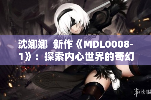 沈娜娜  新作《MDL0008-1》：探索内心世界的奇幻之旅