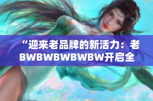 “迎来老品牌的新活力：老BWBWBWBWBW开启全新篇章！”