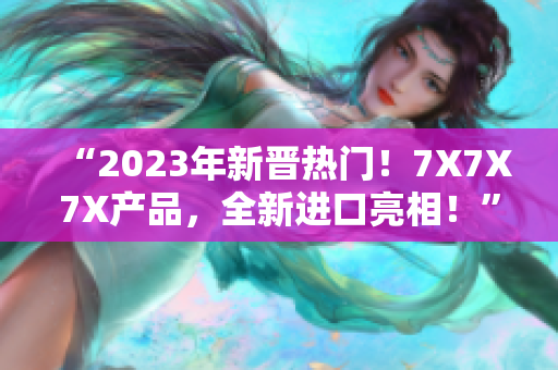 “2023年新晋热门！7X7X7X产品，全新进口亮相！”