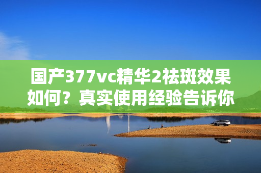 国产377vc精华2祛斑效果如何？真实使用经验告诉你