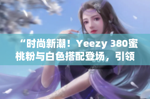 “时尚新潮！Yeezy 380蜜桃粉与白色搭配登场，引领街头潮流”