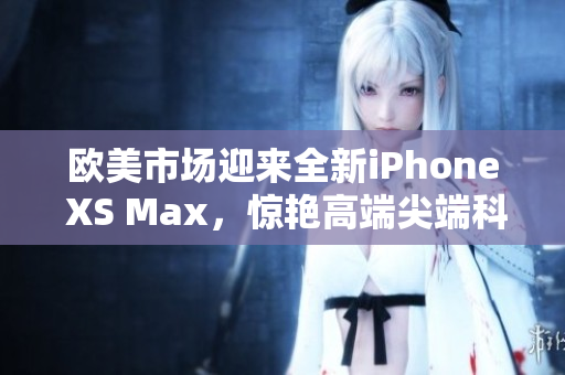 欧美市场迎来全新iPhone XS Max，惊艳高端尖端科技