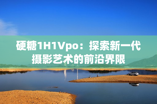 硬糖1H1Vpo：探索新一代摄影艺术的前沿界限