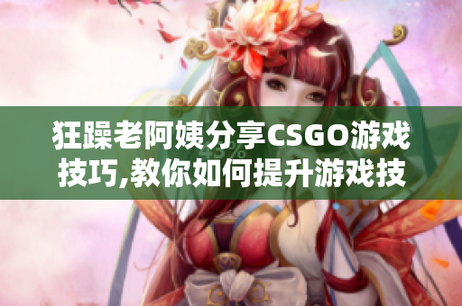 狂躁老阿姨分享CSGO游戏技巧,教你如何提升游戏技能