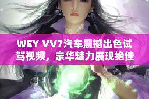 WEY VV7汽车震撼出色试驾视频，豪华魅力展现绝佳动感