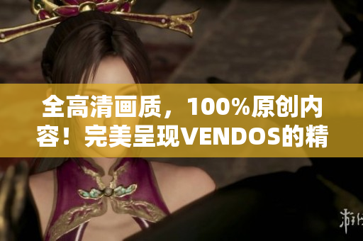 全高清画质，100%原创内容！完美呈现VENDOS的精彩！