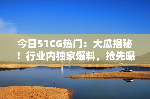 今日51CG热门：大瓜揭秘！行业内独家爆料，抢先曝光！