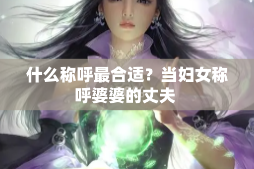 什么称呼最合适？当妇女称呼婆婆的丈夫 