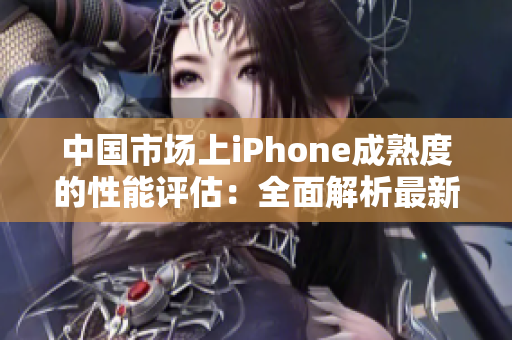 中国市场上iPhone成熟度的性能评估：全面解析最新iPhone在中国的表现