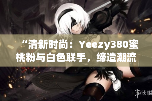 “清新时尚：Yeezy380蜜桃粉与白色联手，缔造潮流新风尚”