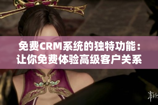 免费CRM系统的独特功能：让你免费体验高级客户关系管理