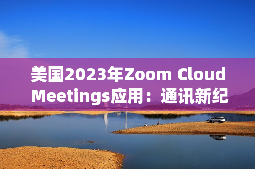 美国2023年Zoom Cloud Meetings应用：通讯新纪元的突破