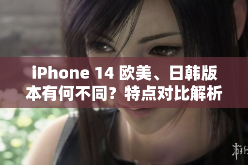 iPhone 14 欧美、日韩版本有何不同？特点对比解析