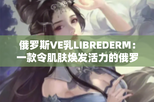 俄罗斯VE乳LIBREDERM：一款令肌肤焕发活力的俄罗斯护肤奇迹