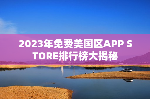 2023年免费美国区APP STORE排行榜大揭秘